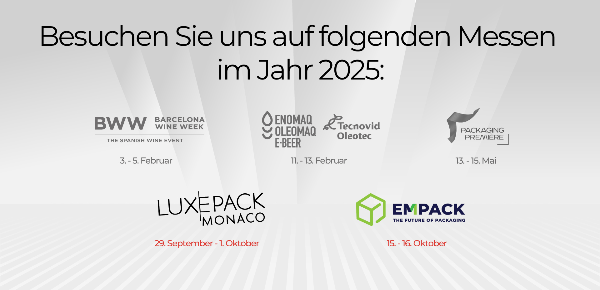 Besuchen Sie uns auf folgenden Messen im Jahr 2025: BWW 3. – 5. Februar ENOMAQ 11.-13. Februar PACKAGING PREMIERE : 13. – 15. Mai LUXEPACK: 29. September – 1. Oktober EMPACK: 15.-16. Oktober
