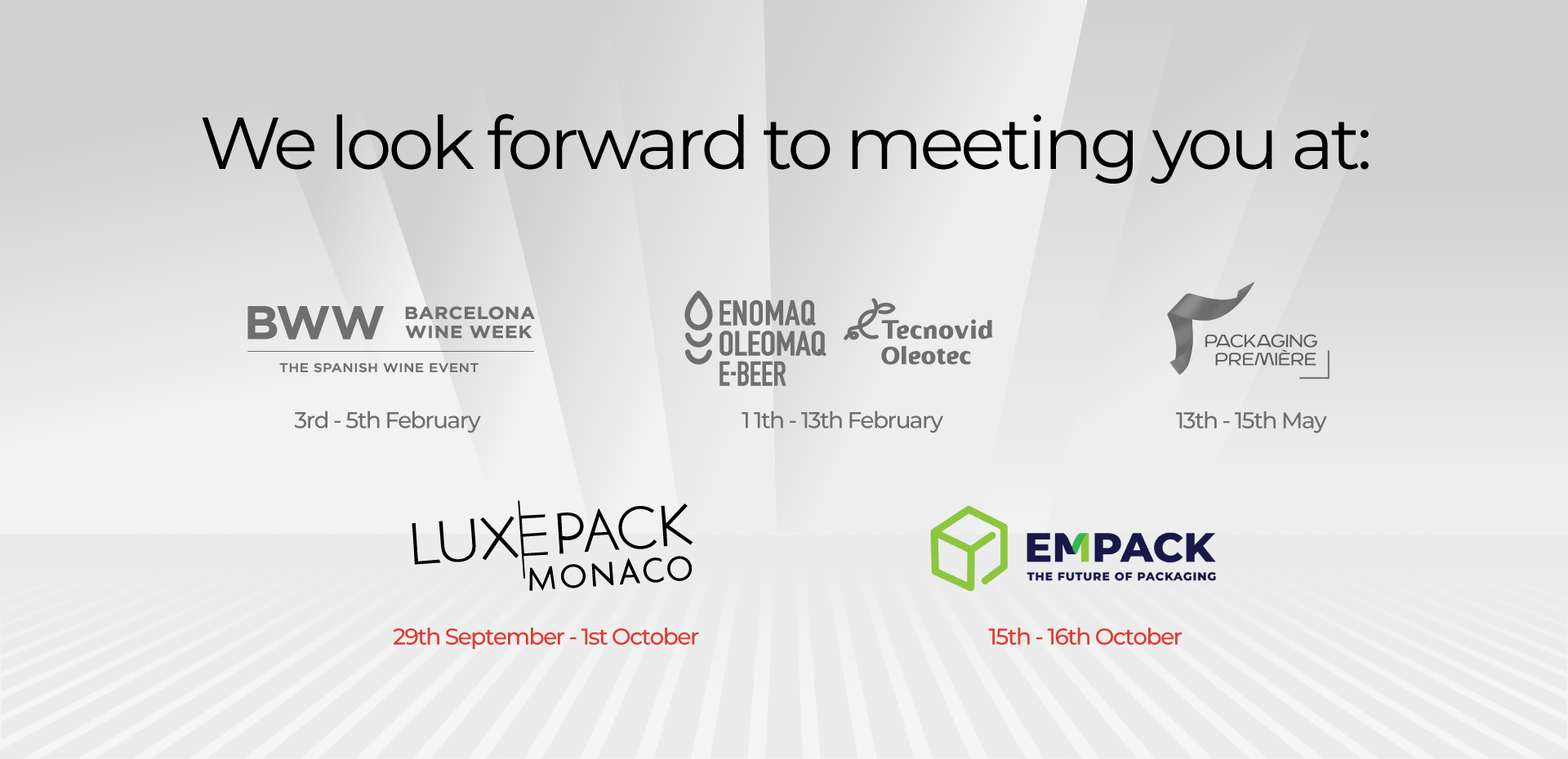 We look forward to meeting you at: BWW 3rd - 5th February ENOMAQ 11th - 13th February PACKAGING PREMIERE : 13th - 15th May LUXEPACK : 29th September - 1st October EMPACK : 15th -16th October