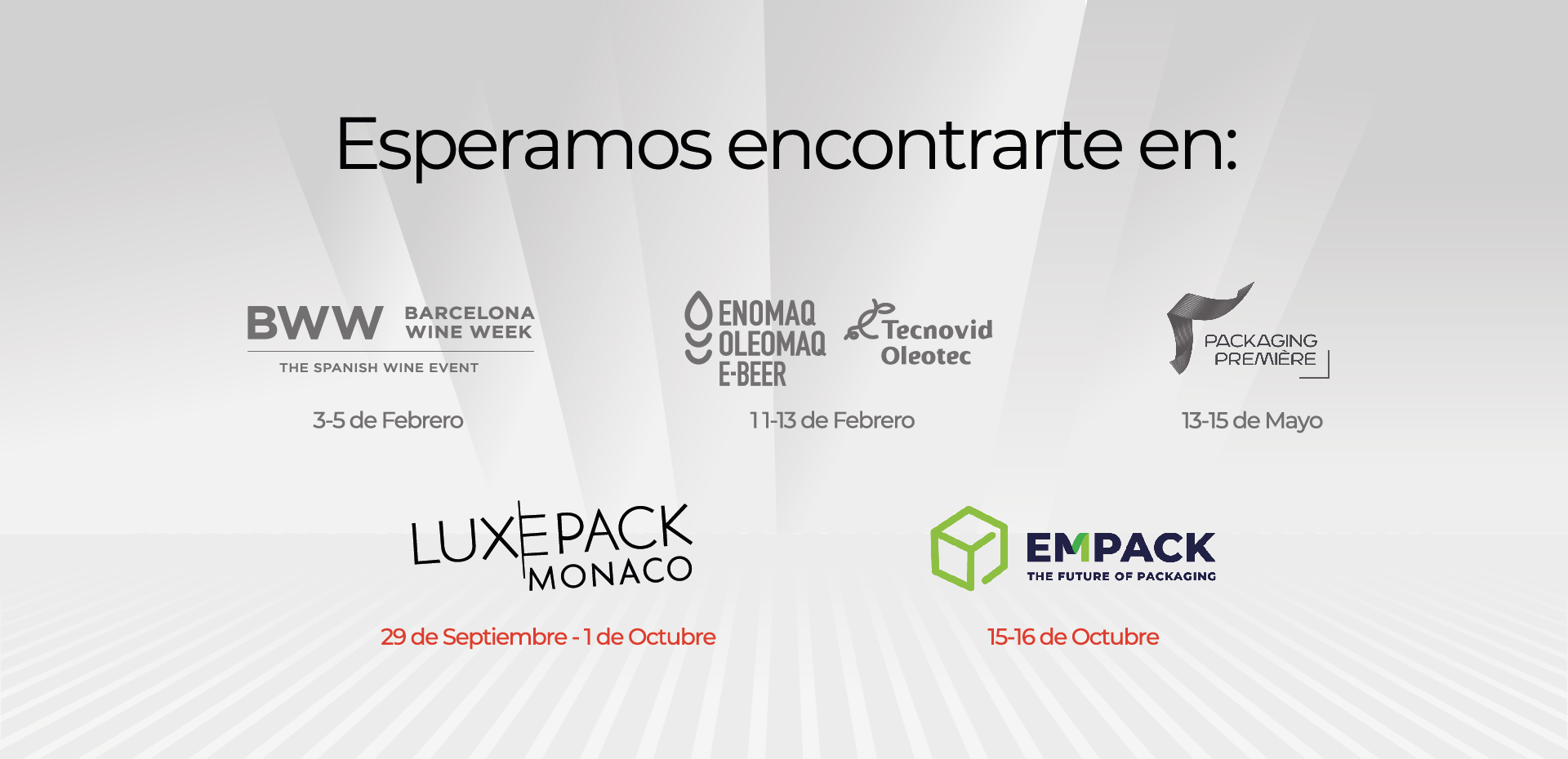 Esperamos encontrarte en: BWW 3 - 5 de Febrero ENOMAQ 11 -13 de Febrero PACKAGING PREMIERE: 13 - 15 de Mayo LUXEPACK: 29 de Septiembre - 1 de Octubre EMPACK: 15 -16 de Octubre