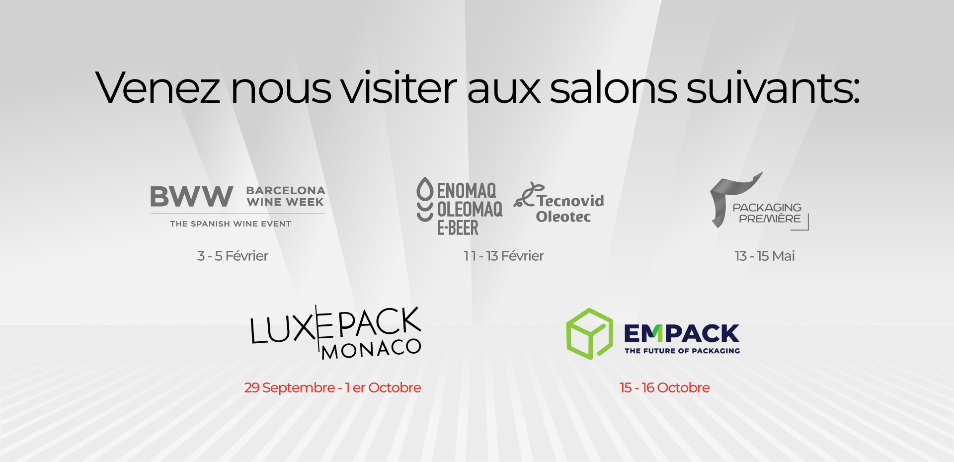 Venez nous visiter aux salons suivants : BWW 3 - 5 Février ENOMAQ 11 -13 Février PACKAGING PREMIERE : 13 - 15 Mai LUXEPACK : 29 septembre - 1er octobre EMPACK : 15-16 octobr