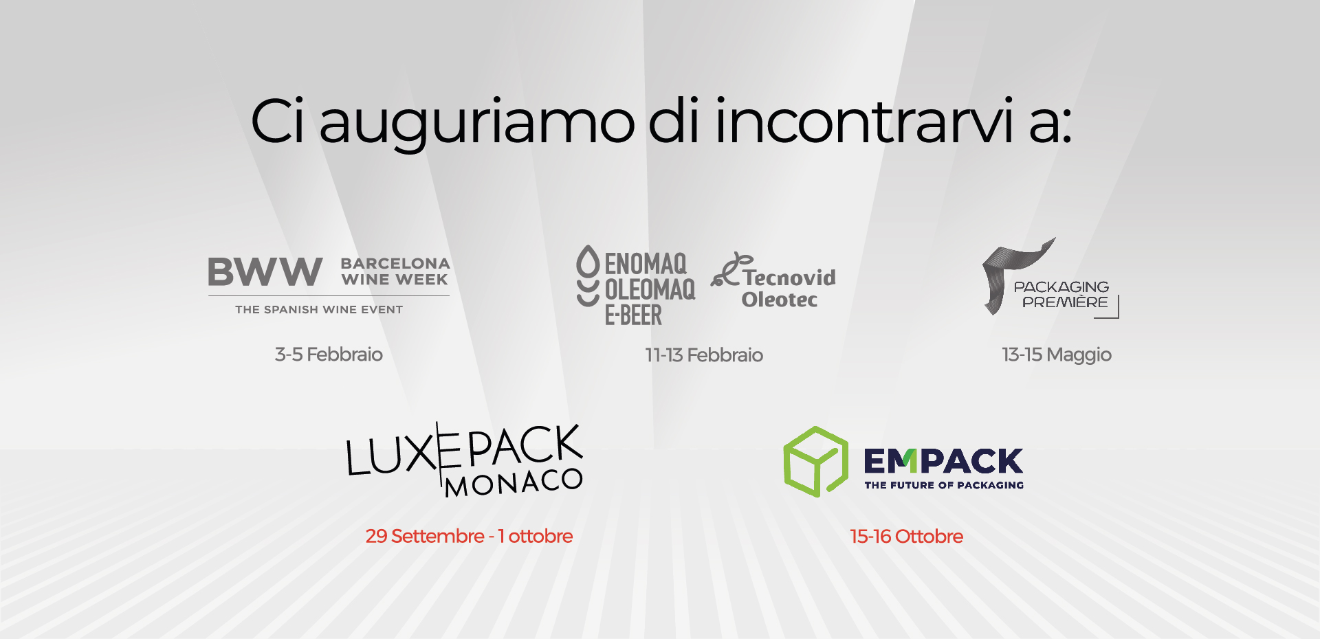 Ci auguriamo di incontrarvi a : BWW BARCELONA WINE WEEK - THE SPANISH EVENT 3 - 5 febbraio - ENOMAQ 11 -13 febbraio - PACKAGING PREMIERE : 13 - 15 Maggio - LUXEPACK : 29 settembre - 1 ottobre- EMPACK : 15 -16 Ottobre